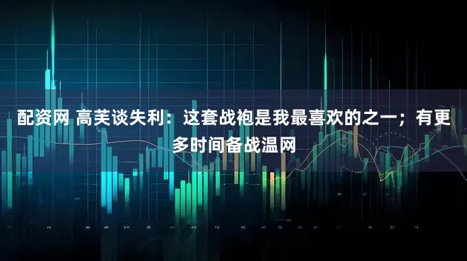 配资网 高芙谈失利：这套战袍是我最喜欢的之一；有更多时间备战温网