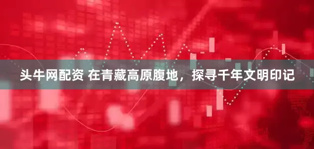 头牛网配资 在青藏高原腹地，探寻千年文明印记