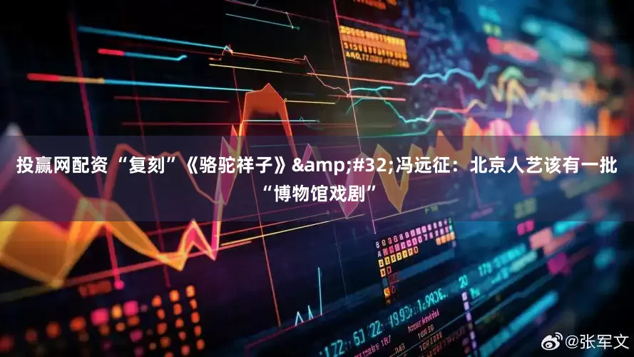 投赢网配资 “复刻”《骆驼祥子》&#32;冯远征：北京人艺该有一批“博物馆戏剧”