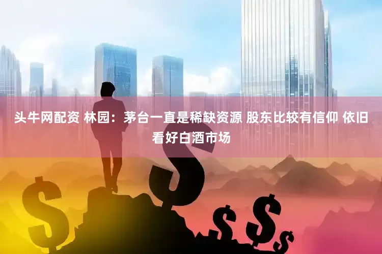 头牛网配资 林园：茅台一直是稀缺资源 股东比较有信仰 依旧看好白酒市场