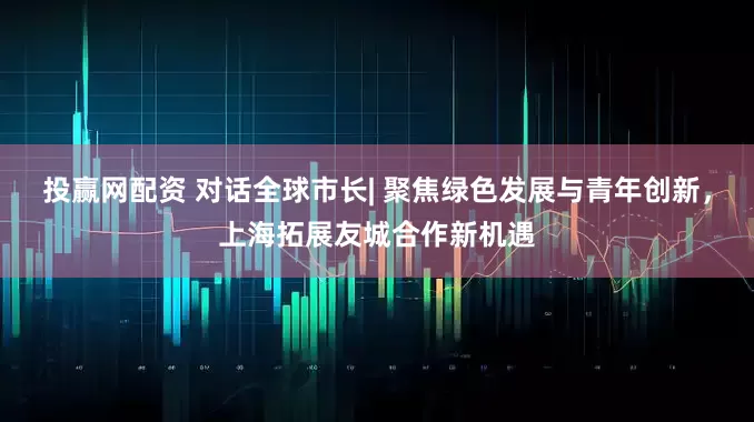 投赢网配资 对话全球市长| 聚焦绿色发展与青年创新，上海拓展友城合作新机遇