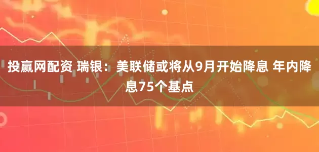 投赢网配资 瑞银：美联储或将从9月开始降息 年内降息75个基点