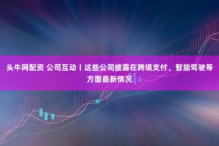 头牛网配资 公司互动丨这些公司披露在跨境支付、智能驾驶等方面最新情况