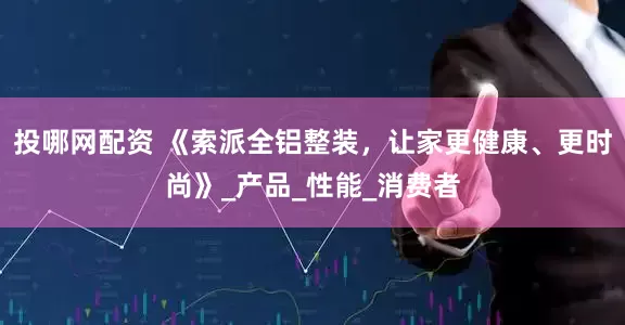 投哪网配资 《索派全铝整装，让家更健康、更时尚》_产品_性能_消费者