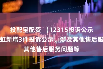 投配宝配资 【12315投诉公示】四川长虹新增3件投诉公示，涉及其他售后服务问题等