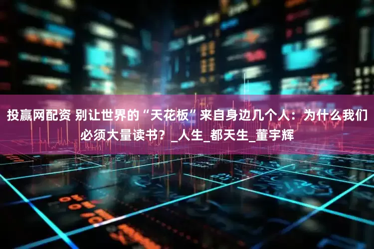 投赢网配资 别让世界的“天花板”来自身边几个人：为什么我们必须大量读书？_人生_都天生_董宇辉