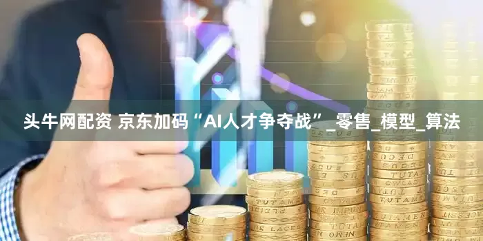 头牛网配资 京东加码“AI人才争夺战”_零售_模型_算法