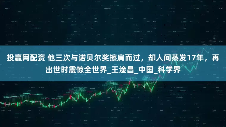 投赢网配资 他三次与诺贝尔奖擦肩而过，却人间蒸发17年，再出世时震惊全世界_王淦昌_中国_科学界