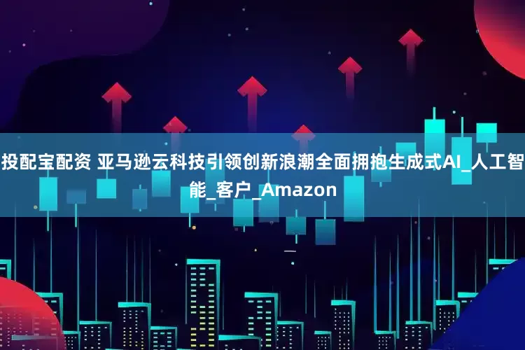 投配宝配资 亚马逊云科技引领创新浪潮全面拥抱生成式AI_人工智能_客户_Amazon