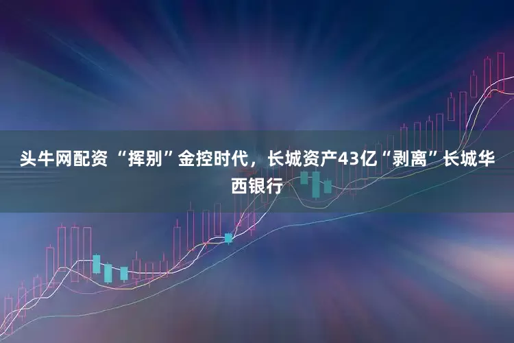头牛网配资 “挥别”金控时代，长城资产43亿“剥离”长城华西银行