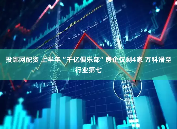 投哪网配资 上半年“千亿俱乐部”房企仅剩4家 万科滑至行业第七