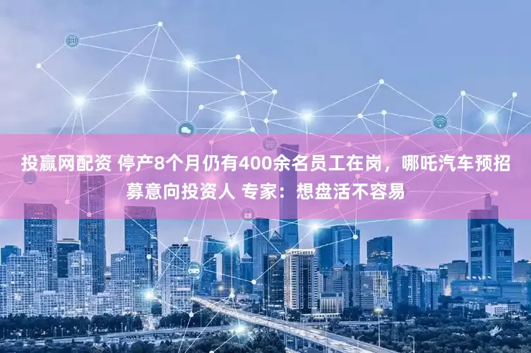 投赢网配资 停产8个月仍有400余名员工在岗，哪吒汽车预招募意向投资人 专家：想盘活不容易
