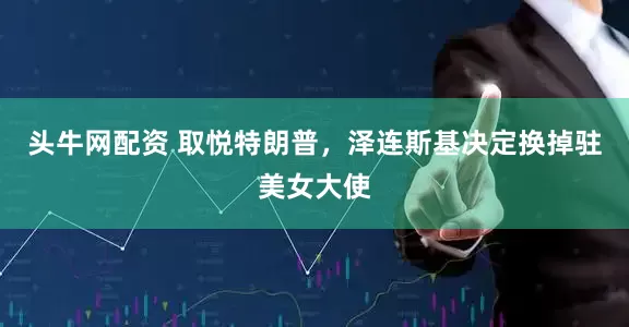 头牛网配资 取悦特朗普，泽连斯基决定换掉驻美女大使