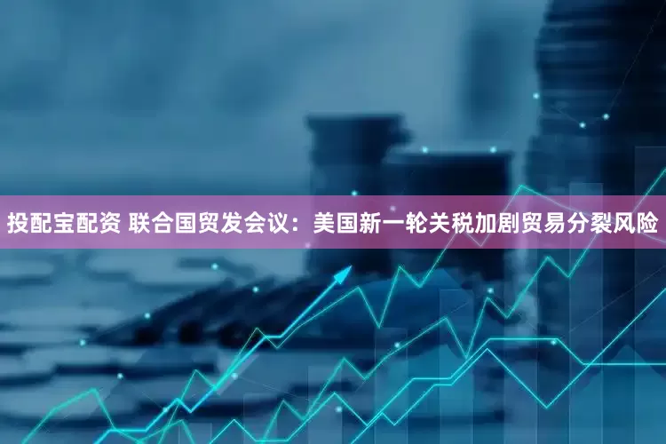投配宝配资 联合国贸发会议：美国新一轮关税加剧贸易分裂风险