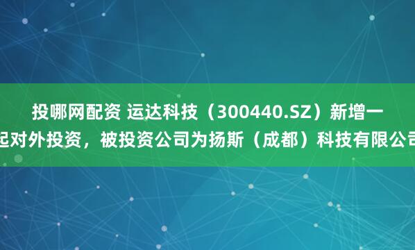 投哪网配资 运达科技（300440.SZ）新增一起对外投资，被投资公司为扬斯（成都）科技有限公司