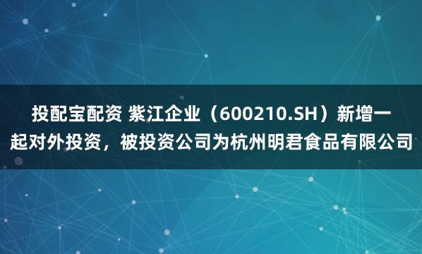 投配宝配资 紫江企业（600210.SH）新增一起对外投资，被投资公司为杭州明君食品有限公司