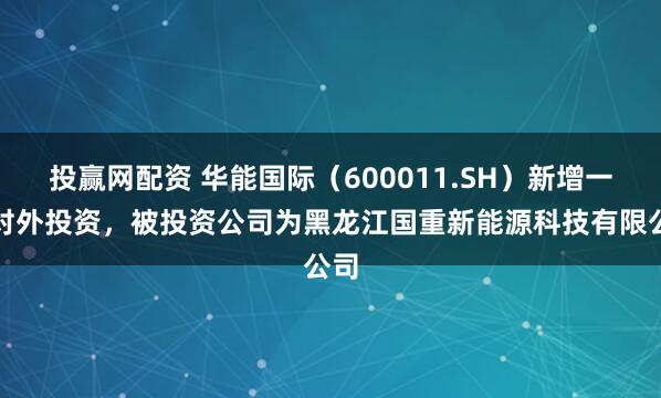投赢网配资 华能国际（600011.SH）新增一起对外投资，被投资公司为黑龙江国重新能源科技有限公司