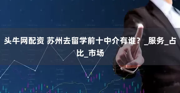 头牛网配资 苏州去留学前十中介有谁？_服务_占比_市场