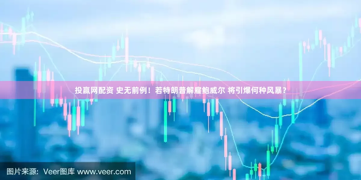 投赢网配资 史无前例！若特朗普解雇鲍威尔 将引爆何种风暴？
