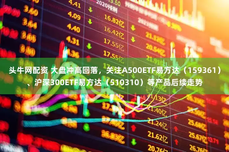 头牛网配资 大盘冲高回落，关注A500ETF易方达（159361）、沪深300ETF易方达（510310）等产品后续走势