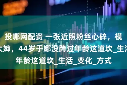投哪网配资 一张近照粉丝心碎，模特女神胖成大婶，44岁于娜没跨过年龄这道坎_生活_变化_方式