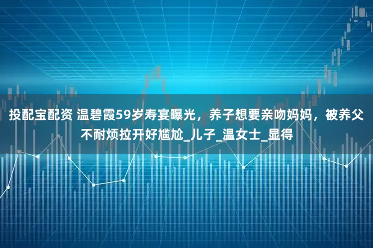 投配宝配资 温碧霞59岁寿宴曝光，养子想要亲吻妈妈，被养父不耐烦拉开好尴尬_儿子_温女士_显得