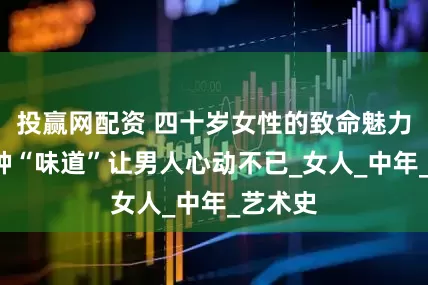 投赢网配资 四十岁女性的致命魅力：这4种“味道”让男人心动不已_女人_中年_艺术史