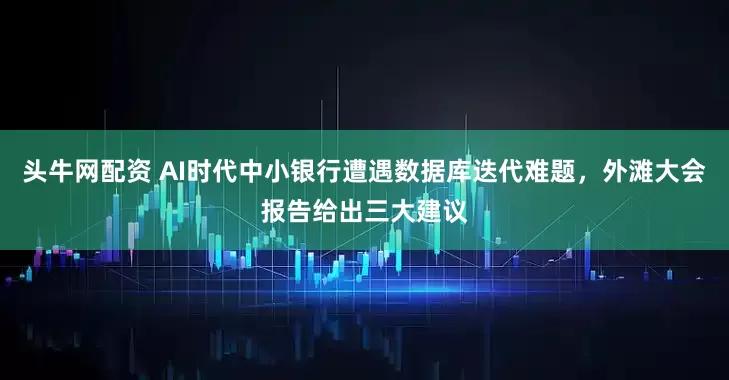 头牛网配资 AI时代中小银行遭遇数据库迭代难题，外滩大会报告给出三大建议