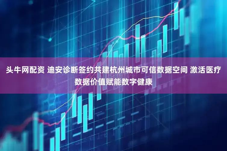 头牛网配资 迪安诊断签约共建杭州城市可信数据空间 激活医疗数据价值赋能数字健康