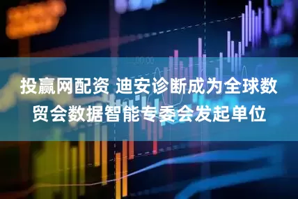 投赢网配资 迪安诊断成为全球数贸会数据智能专委会发起单位