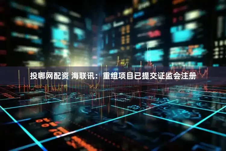投哪网配资 海联讯：重组项目已提交证监会注册