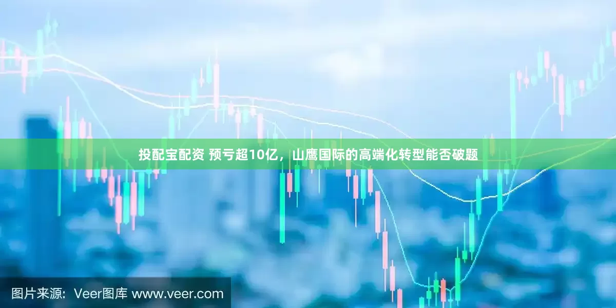 投配宝配资 预亏超10亿，山鹰国际的高端化转型能否破题