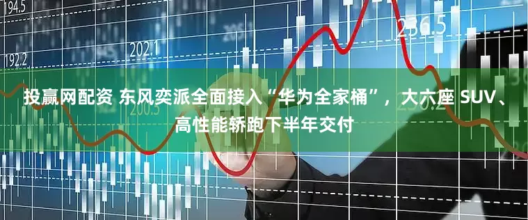 投赢网配资 东风奕派全面接入“华为全家桶”，大六座 SUV、高性能轿跑下半年交付